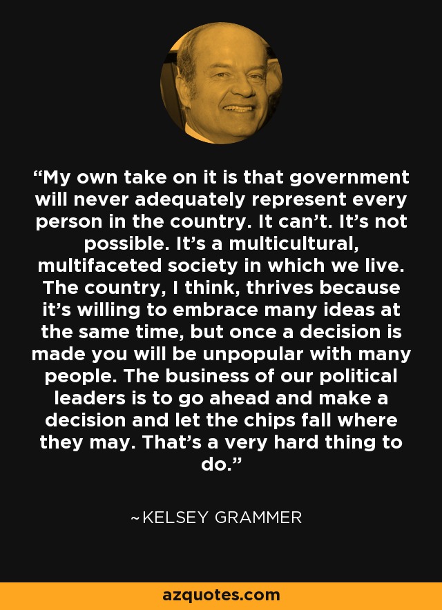 My own take on it is that government will never adequately represent every person in the country. It can't. It's not possible. It's a multicultural, multifaceted society in which we live. The country, I think, thrives because it's willing to embrace many ideas at the same time, but once a decision is made you will be unpopular with many people. The business of our political leaders is to go ahead and make a decision and let the chips fall where they may. That's a very hard thing to do. - Kelsey Grammer