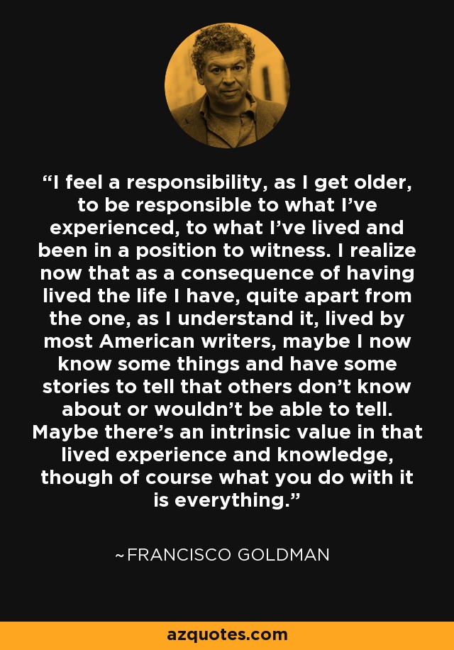 I feel a responsibility, as I get older, to be responsible to what I've experienced, to what I've lived and been in a position to witness. I realize now that as a consequence of having lived the life I have, quite apart from the one, as I understand it, lived by most American writers, maybe I now know some things and have some stories to tell that others don't know about or wouldn't be able to tell. Maybe there's an intrinsic value in that lived experience and knowledge, though of course what you do with it is everything. - Francisco Goldman