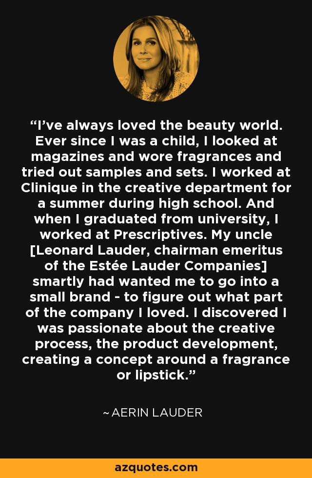 I've always loved the beauty world. Ever since I was a child, I looked at magazines and wore fragrances and tried out samples and sets. I worked at Clinique in the creative department for a summer during high school. And when I graduated from university, I worked at Prescriptives. My uncle [Leonard Lauder, chairman emeritus of the Estée Lauder Companies] smartly had wanted me to go into a small brand - to figure out what part of the company I loved. I discovered I was passionate about the creative process, the product development, creating a concept around a fragrance or lipstick. - Aerin Lauder