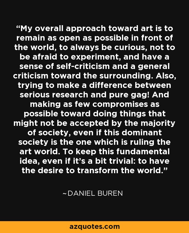 My overall approach toward art is to remain as open as possible in front of the world, to always be curious, not to be afraid to experiment, and have a sense of self-criticism and a general criticism toward the surrounding. Also, trying to make a difference between serious research and pure gag! And making as few compromises as possible toward doing things that might not be accepted by the majority of society, even if this dominant society is the one which is ruling the art world. To keep this fundamental idea, even if it's a bit trivial: to have the desire to transform the world. - Daniel Buren