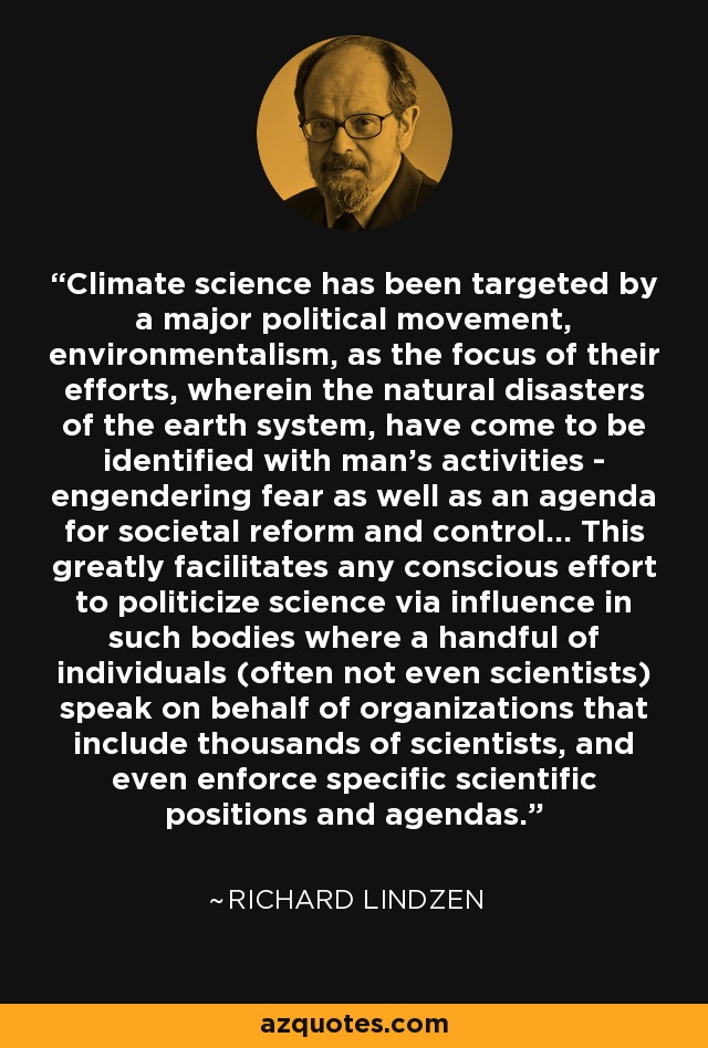 Climate science has been targeted by a major political movement, environmentalism, as the focus of their efforts, wherein the natural disasters of the earth system, have come to be identified with man's activities - engendering fear as well as an agenda for societal reform and control... This greatly facilitates any conscious effort to politicize science via influence in such bodies where a handful of individuals (often not even scientists) speak on behalf of organizations that include thousands of scientists, and even enforce specific scientific positions and agendas. - Richard Lindzen