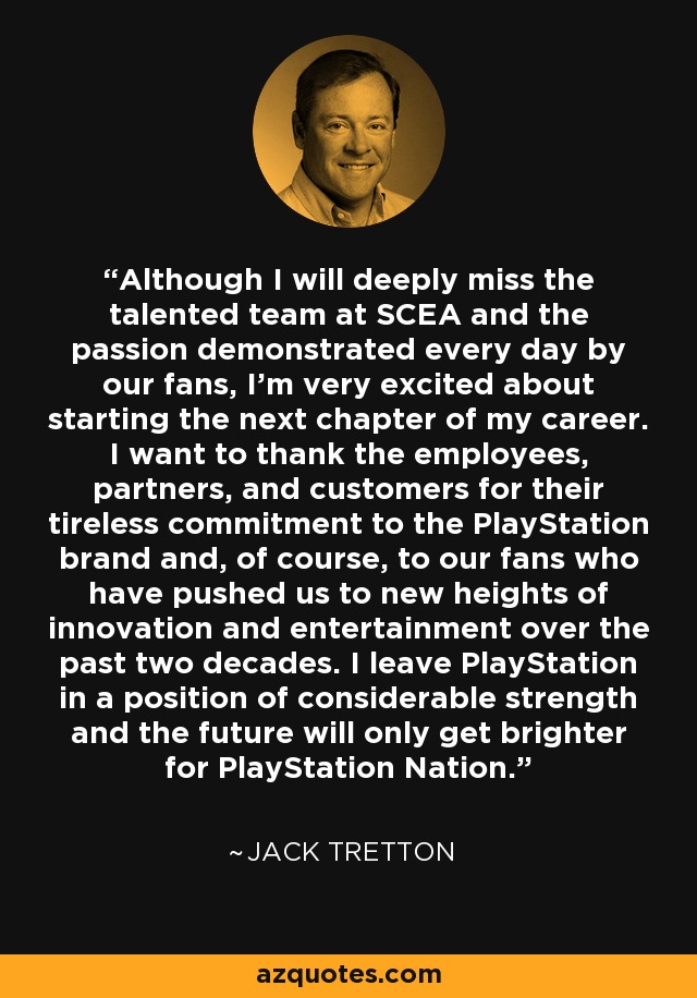 Although I will deeply miss the talented team at SCEA and the passion demonstrated every day by our fans, I'm very excited about starting the next chapter of my career. I want to thank the employees, partners, and customers for their tireless commitment to the PlayStation brand and, of course, to our fans who have pushed us to new heights of innovation and entertainment over the past two decades. I leave PlayStation in a position of considerable strength and the future will only get brighter for PlayStation Nation. - Jack Tretton
