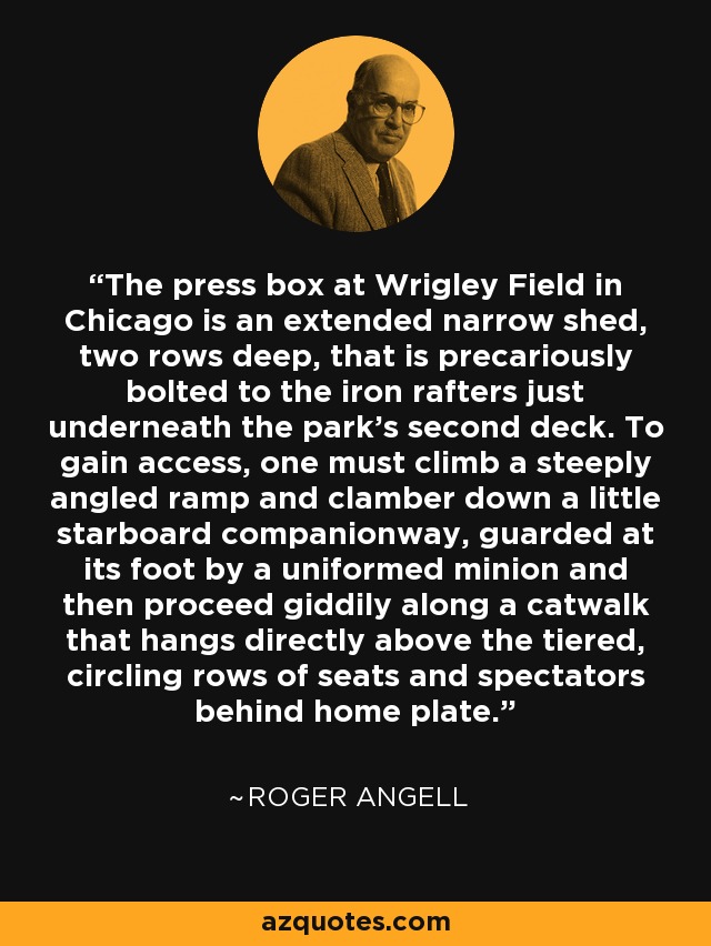 The press box at Wrigley Field in Chicago is an extended narrow shed, two rows deep, that is precariously bolted to the iron rafters just underneath the park's second deck. To gain access, one must climb a steeply angled ramp and clamber down a little starboard companionway, guarded at its foot by a uniformed minion and then proceed giddily along a catwalk that hangs directly above the tiered, circling rows of seats and spectators behind home plate. - Roger Angell