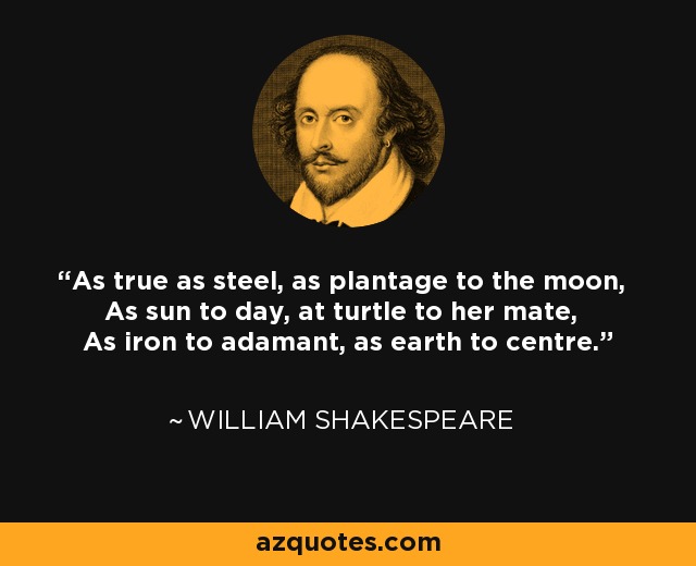 As true as steel, as plantage to the moon, As sun to day, at turtle to her mate, As iron to adamant, as earth to centre. - William Shakespeare