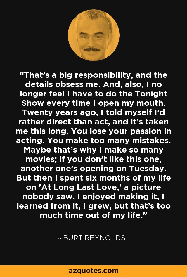 That's a big responsibility, and the details obsess me. And, also, I no longer feel I have to do the Tonight Show every time I open my mouth. Twenty years ago, I told myself I'd rather direct than act, and it's taken me this long. You lose your passion in acting. You make too many mistakes. Maybe that's why I make so many movies; if you don't like this one, another one's opening on Tuesday. But then I spent six months of my life on 'At Long Last Love,' a picture nobody saw. I enjoyed making it, I learned from it, I grew, but that's too much time out of my life. - Burt Reynolds