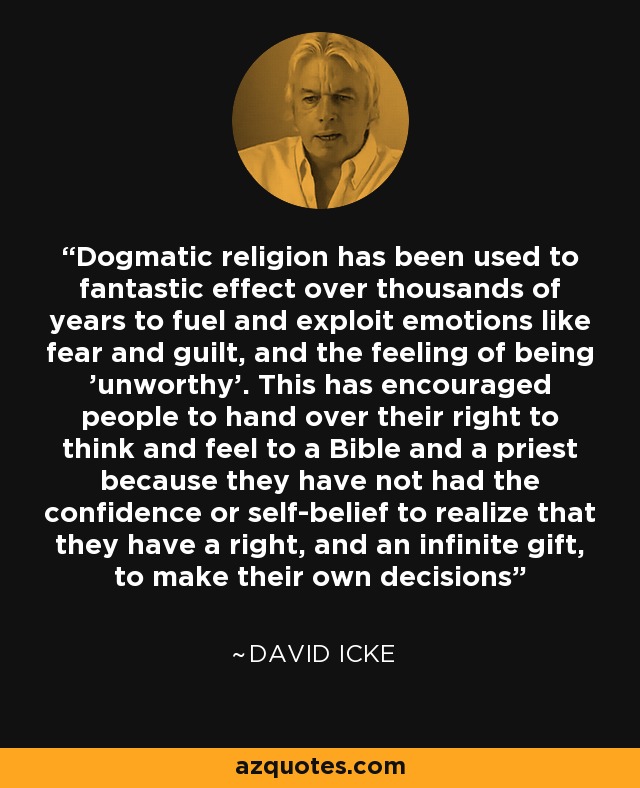 Dogmatic religion has been used to fantastic effect over thousands of years to fuel and exploit emotions like fear and guilt, and the feeling of being 'unworthy'. This has encouraged people to hand over their right to think and feel to a Bible and a priest because they have not had the confidence or self-belief to realize that they have a right, and an infinite gift, to make their own decisions - David Icke
