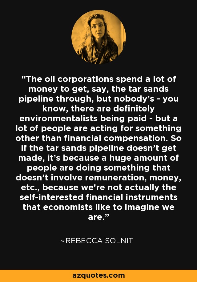 The oil corporations spend a lot of money to get, say, the tar sands pipeline through, but nobody's - you know, there are definitely environmentalists being paid - but a lot of people are acting for something other than financial compensation. So if the tar sands pipeline doesn't get made, it's because a huge amount of people are doing something that doesn't involve remuneration, money, etc., because we're not actually the self-interested financial instruments that economists like to imagine we are. - Rebecca Solnit