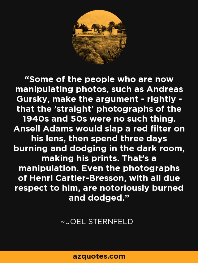Some of the people who are now manipulating photos, such as Andreas Gursky, make the argument - rightly - that the 'straight' photographs of the 1940s and 50s were no such thing. Ansell Adams would slap a red filter on his lens, then spend three days burning and dodging in the dark room, making his prints. That's a manipulation. Even the photographs of Henri Cartier-Bresson, with all due respect to him, are notoriously burned and dodged. - Joel Sternfeld