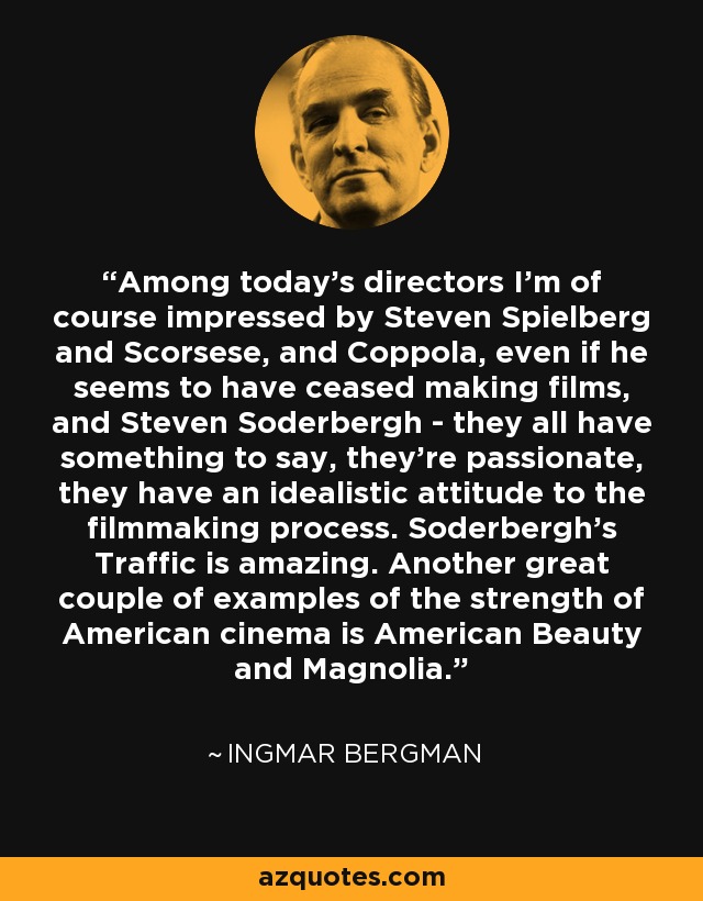 Among today's directors I'm of course impressed by Steven Spielberg and Scorsese, and Coppola, even if he seems to have ceased making films, and Steven Soderbergh - they all have something to say, they're passionate, they have an idealistic attitude to the filmmaking process. Soderbergh's Traffic is amazing. Another great couple of examples of the strength of American cinema is American Beauty and Magnolia. - Ingmar Bergman
