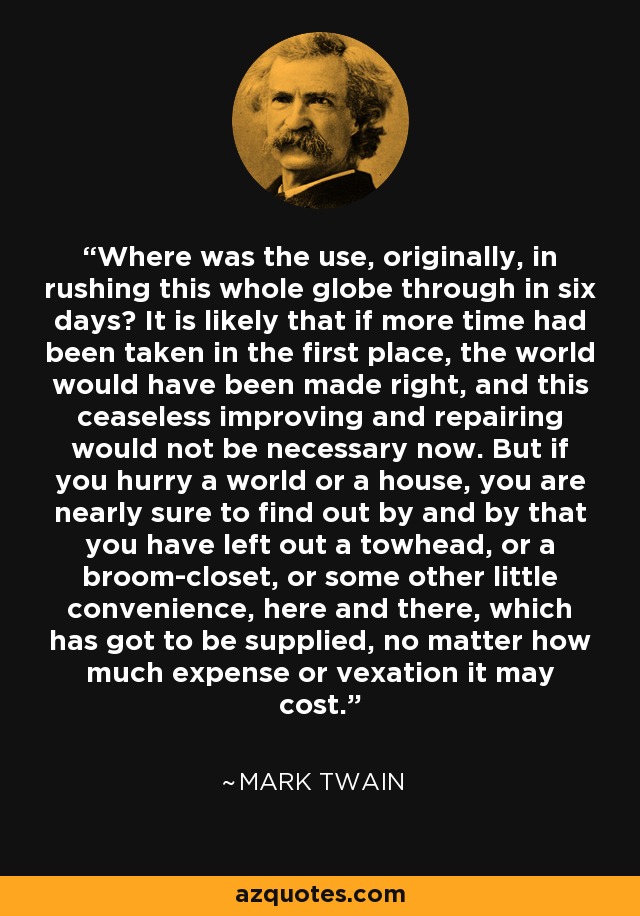 Where was the use, originally, in rushing this whole globe through in six days? It is likely that if more time had been taken in the first place, the world would have been made right, and this ceaseless improving and repairing would not be necessary now. But if you hurry a world or a house, you are nearly sure to find out by and by that you have left out a towhead, or a broom-closet, or some other little convenience, here and there, which has got to be supplied, no matter how much expense or vexation it may cost. - Mark Twain