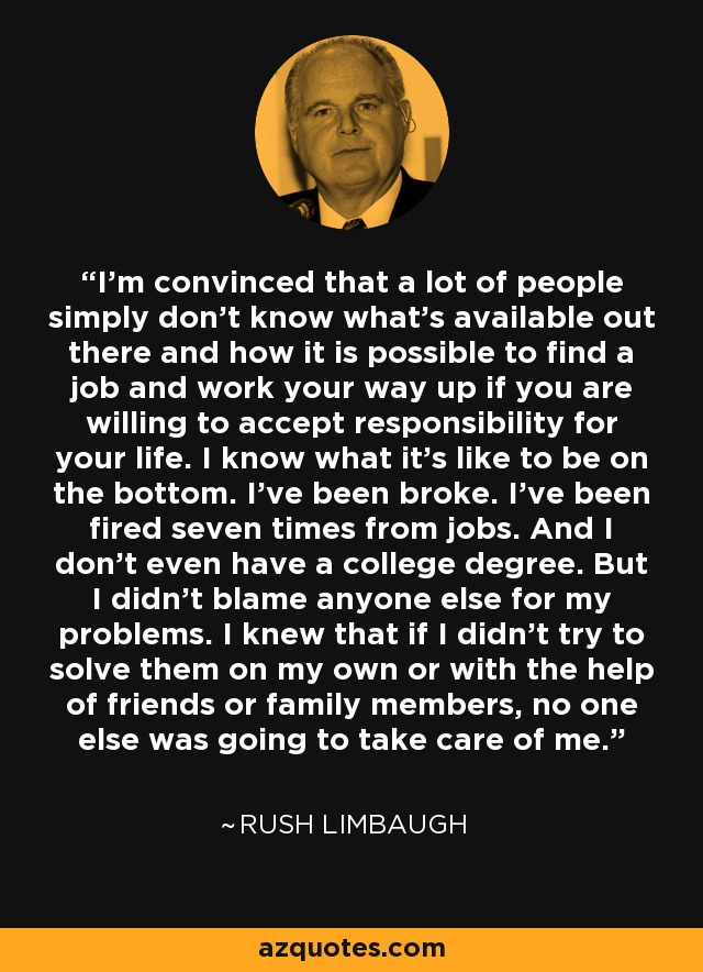 I'm convinced that a lot of people simply don't know what's available out there and how it is possible to find a job and work your way up if you are willing to accept responsibility for your life. I know what it's like to be on the bottom. I've been broke. I've been fired seven times from jobs. And I don't even have a college degree. But I didn't blame anyone else for my problems. I knew that if I didn't try to solve them on my own or with the help of friends or family members, no one else was going to take care of me. - Rush Limbaugh