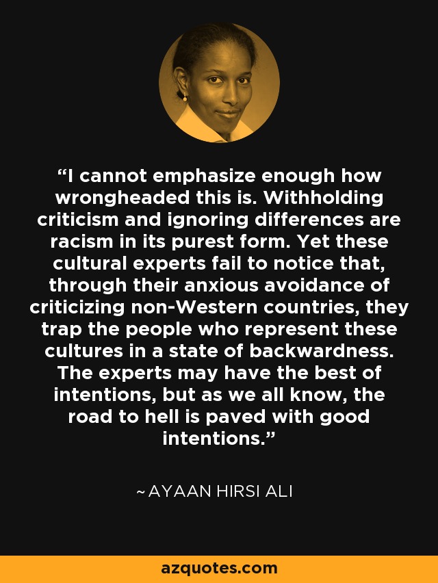 I cannot emphasize enough how wrongheaded this is. Withholding criticism and ignoring differences are racism in its purest form. Yet these cultural experts fail to notice that, through their anxious avoidance of criticizing non-Western countries, they trap the people who represent these cultures in a state of backwardness. The experts may have the best of intentions, but as we all know, the road to hell is paved with good intentions. - Ayaan Hirsi Ali