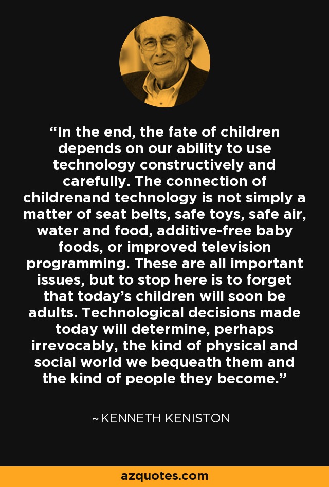 In the end, the fate of children depends on our ability to use technology constructively and carefully. The connection of childrenand technology is not simply a matter of seat belts, safe toys, safe air, water and food, additive-free baby foods, or improved television programming. These are all important issues, but to stop here is to forget that today's children will soon be adults. Technological decisions made today will determine, perhaps irrevocably, the kind of physical and social world we bequeath them and the kind of people they become. - Kenneth Keniston