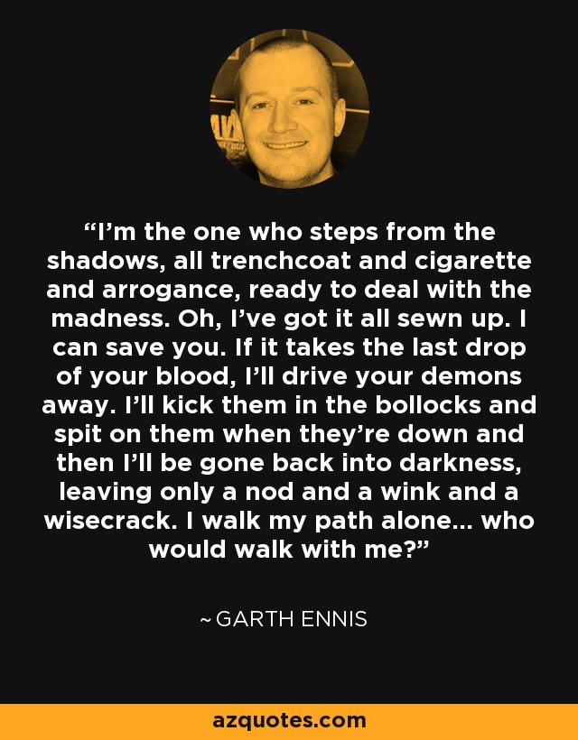 I'm the one who steps from the shadows, all trenchcoat and cigarette and arrogance, ready to deal with the madness. Oh, I've got it all sewn up. I can save you. If it takes the last drop of your blood, I'll drive your demons away. I'll kick them in the bollocks and spit on them when they're down and then I'll be gone back into darkness, leaving only a nod and a wink and a wisecrack. I walk my path alone... who would walk with me? - Garth Ennis