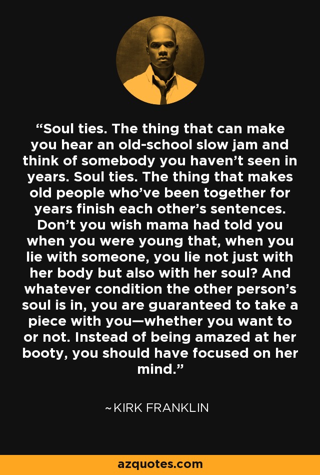 Soul ties. The thing that can make you hear an old-school slow jam and think of somebody you haven’t seen in years. Soul ties. The thing that makes old people who’ve been together for years finish each other’s sentences. Don’t you wish mama had told you when you were young that, when you lie with someone, you lie not just with her body but also with her soul? And whatever condition the other person’s soul is in, you are guaranteed to take a piece with you—whether you want to or not. Instead of being amazed at her booty, you should have focused on her mind. - Kirk Franklin