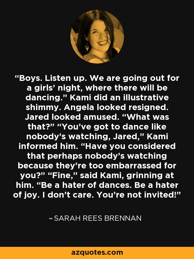 Boys. Listen up. We are going out for a girls’ night, where there will be dancing.” Kami did an illustrative shimmy. Angela looked resigned. Jared looked amused. “What was that?” “You’ve got to dance like nobody’s watching, Jared,” Kami informed him. “Have you considered that perhaps nobody’s watching because they’re too embarrassed for you?” “Fine,” said Kami, grinning at him. “Be a hater of dances. Be a hater of joy. I don’t care. You’re not invited! - Sarah Rees Brennan