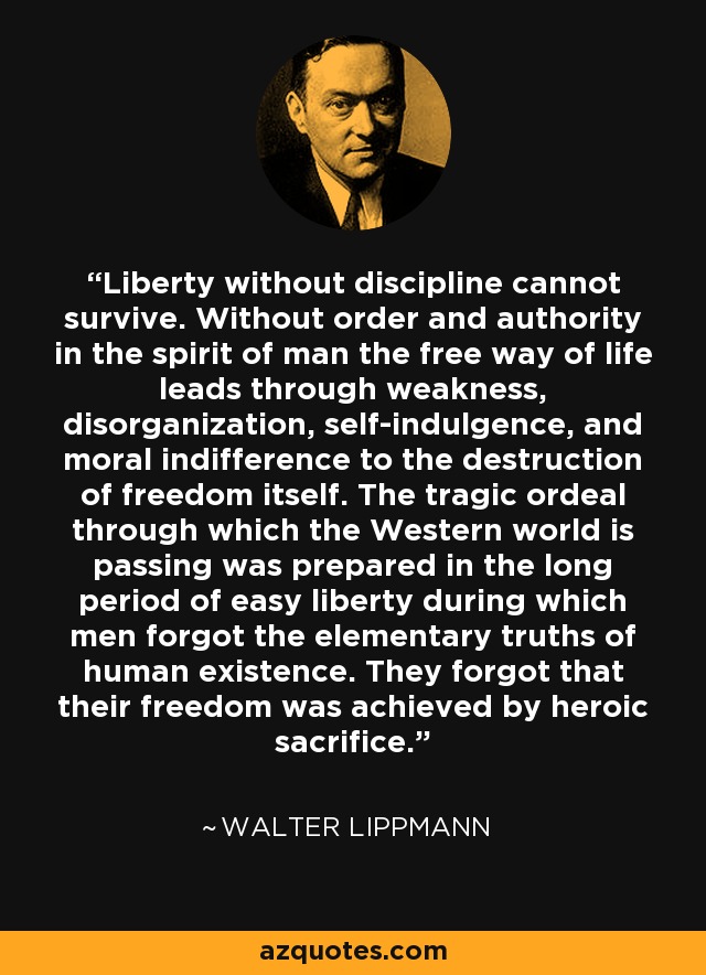 Liberty without discipline cannot survive. Without order and authority in the spirit of man the free way of life leads through weakness, disorganization, self-indulgence, and moral indifference to the destruction of freedom itself. The tragic ordeal through which the Western world is passing was prepared in the long period of easy liberty during which men forgot the elementary truths of human existence. They forgot that their freedom was achieved by heroic sacrifice. - Walter Lippmann