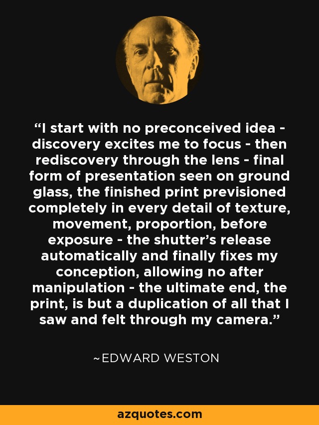I start with no preconceived idea - discovery excites me to focus - then rediscovery through the lens - final form of presentation seen on ground glass, the finished print previsioned completely in every detail of texture, movement, proportion, before exposure - the shutter's release automatically and finally fixes my conception, allowing no after manipulation - the ultimate end, the print, is but a duplication of all that I saw and felt through my camera. - Edward Weston