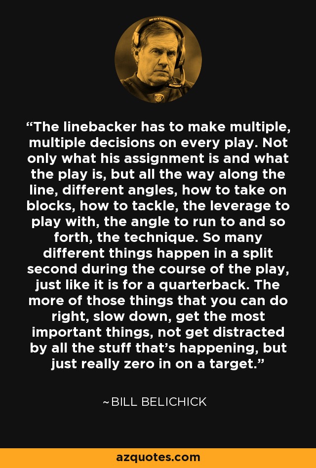 The linebacker has to make multiple, multiple decisions on every play. Not only what his assignment is and what the play is, but all the way along the line, different angles, how to take on blocks, how to tackle, the leverage to play with, the angle to run to and so forth, the technique. So many different things happen in a split second during the course of the play, just like it is for a quarterback. The more of those things that you can do right, slow down, get the most important things, not get distracted by all the stuff that's happening, but just really zero in on a target. - Bill Belichick