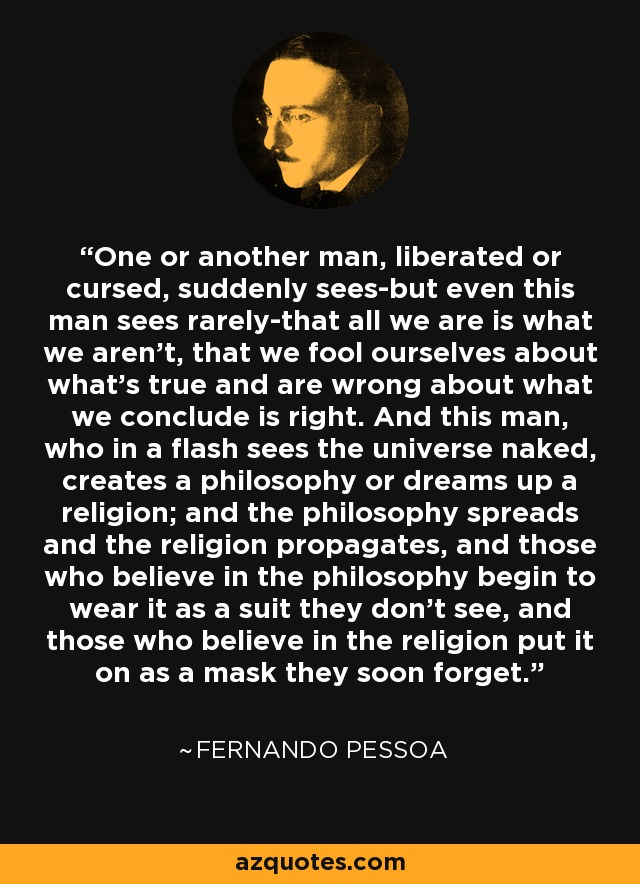 One or another man, liberated or cursed, suddenly sees-but even this man sees rarely-that all we are is what we aren't, that we fool ourselves about what's true and are wrong about what we conclude is right. And this man, who in a flash sees the universe naked, creates a philosophy or dreams up a religion; and the philosophy spreads and the religion propagates, and those who believe in the philosophy begin to wear it as a suit they don't see, and those who believe in the religion put it on as a mask they soon forget. - Fernando Pessoa