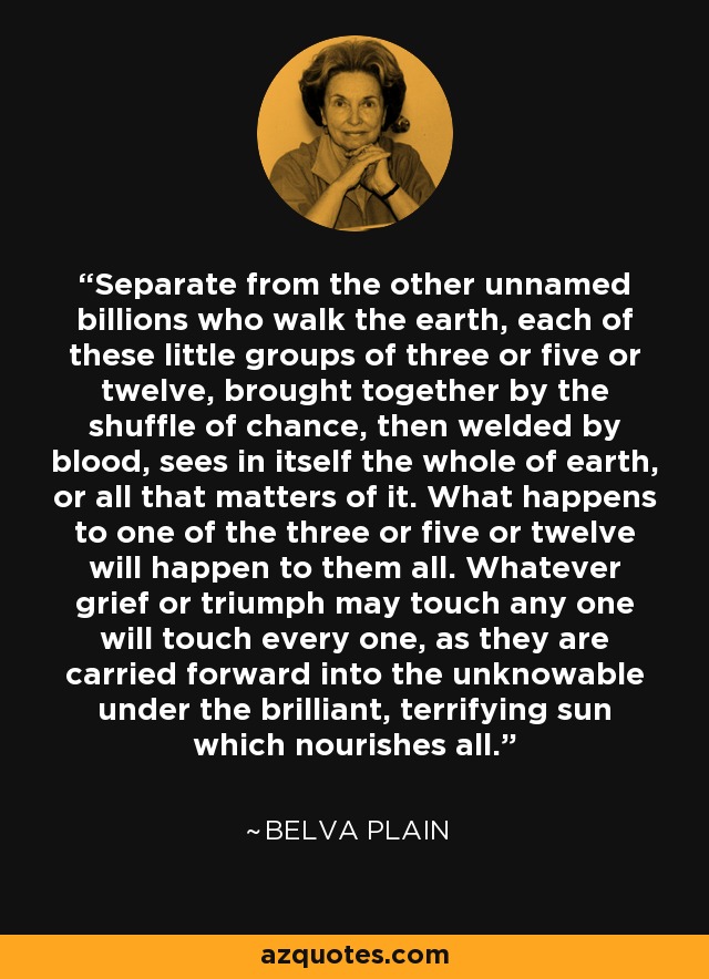 Separate from the other unnamed billions who walk the earth, each of these little groups of three or five or twelve, brought together by the shuffle of chance, then welded by blood, sees in itself the whole of earth, or all that matters of it. What happens to one of the three or five or twelve will happen to them all. Whatever grief or triumph may touch any one will touch every one, as they are carried forward into the unknowable under the brilliant, terrifying sun which nourishes all. - Belva Plain