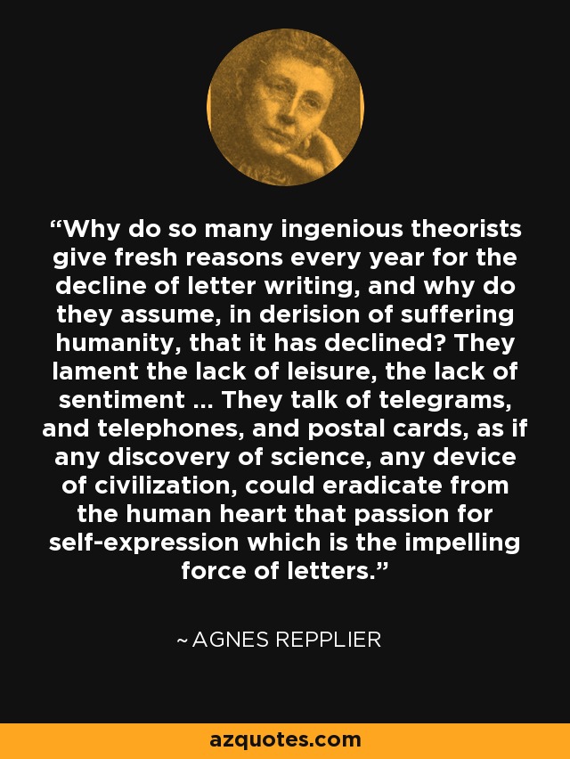 Why do so many ingenious theorists give fresh reasons every year for the decline of letter writing, and why do they assume, in derision of suffering humanity, that it has declined? They lament the lack of leisure, the lack of sentiment ... They talk of telegrams, and telephones, and postal cards, as if any discovery of science, any device of civilization, could eradicate from the human heart that passion for self-expression which is the impelling force of letters. - Agnes Repplier