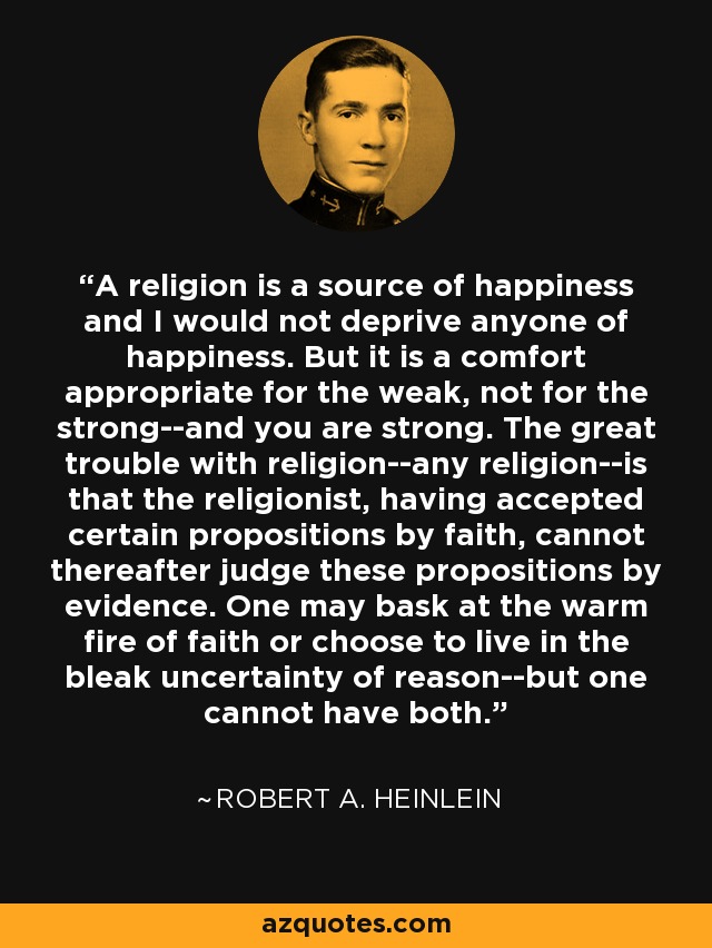 A religion is a source of happiness and I would not deprive anyone of happiness. But it is a comfort appropriate for the weak, not for the strong--and you are strong. The great trouble with religion--any religion--is that the religionist, having accepted certain propositions by faith, cannot thereafter judge these propositions by evidence. One may bask at the warm fire of faith or choose to live in the bleak uncertainty of reason--but one cannot have both. - Robert A. Heinlein