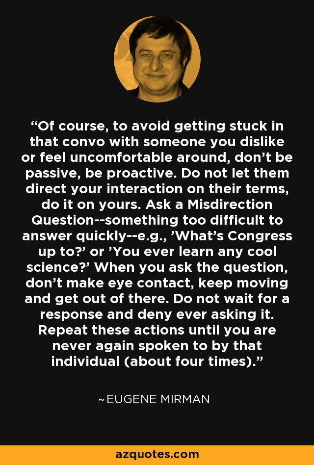 Of course, to avoid getting stuck in that convo with someone you dislike or feel uncomfortable around, don't be passive, be proactive. Do not let them direct your interaction on their terms, do it on yours. Ask a Misdirection Question--something too difficult to answer quickly--e.g., 'What's Congress up to?' or 'You ever learn any cool science?' When you ask the question, don't make eye contact, keep moving and get out of there. Do not wait for a response and deny ever asking it. Repeat these actions until you are never again spoken to by that individual (about four times). - Eugene Mirman