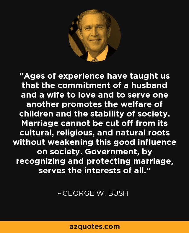 Ages of experience have taught us that the commitment of a husband and a wife to love and to serve one another promotes the welfare of children and the stability of society. Marriage cannot be cut off from its cultural, religious, and natural roots without weakening this good influence on society. Government, by recognizing and protecting marriage, serves the interests of all. - George W. Bush