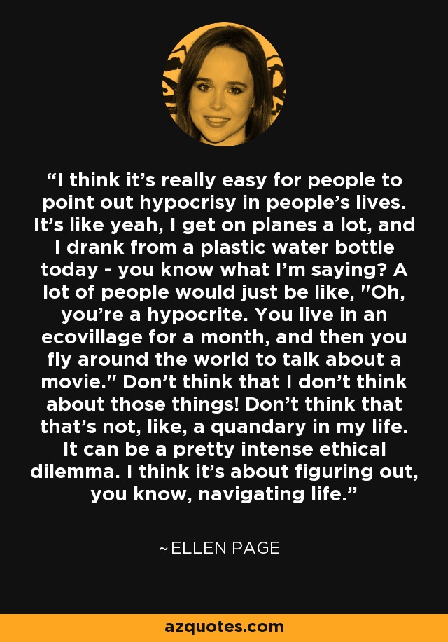 I think it's really easy for people to point out hypocrisy in people's lives. It's like yeah, I get on planes a lot, and I drank from a plastic water bottle today - you know what I'm saying? A lot of people would just be like, 
