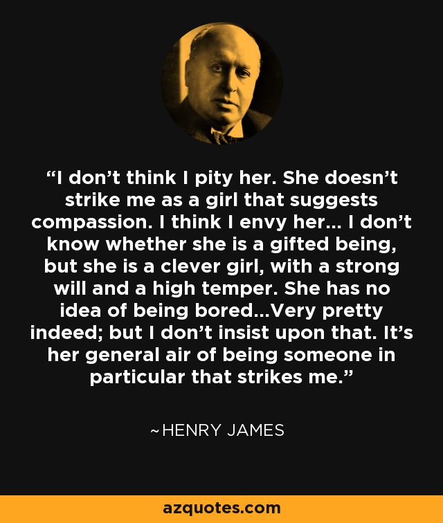 I don’t think I pity her. She doesn’t strike me as a girl that suggests compassion. I think I envy her... I don’t know whether she is a gifted being, but she is a clever girl, with a strong will and a high temper. She has no idea of being bored...Very pretty indeed; but I don’t insist upon that. It’s her general air of being someone in particular that strikes me. - Henry James