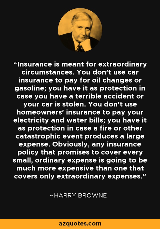 Insurance is meant for extraordinary circumstances. You don't use car insurance to pay for oil changes or gasoline; you have it as protection in case you have a terrible accident or your car is stolen. You don't use homeowners' insurance to pay your electricity and water bills; you have it as protection in case a fire or other catastrophic event produces a large expense. Obviously, any insurance policy that promises to cover every small, ordinary expense is going to be much more expensive than one that covers only extraordinary expenses. - Harry Browne