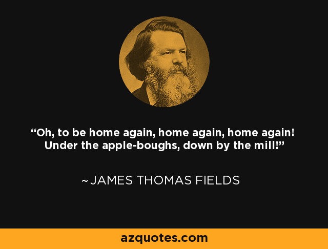 Oh, to be home again, home again, home again! Under the apple-boughs, down by the mill! - James Thomas Fields