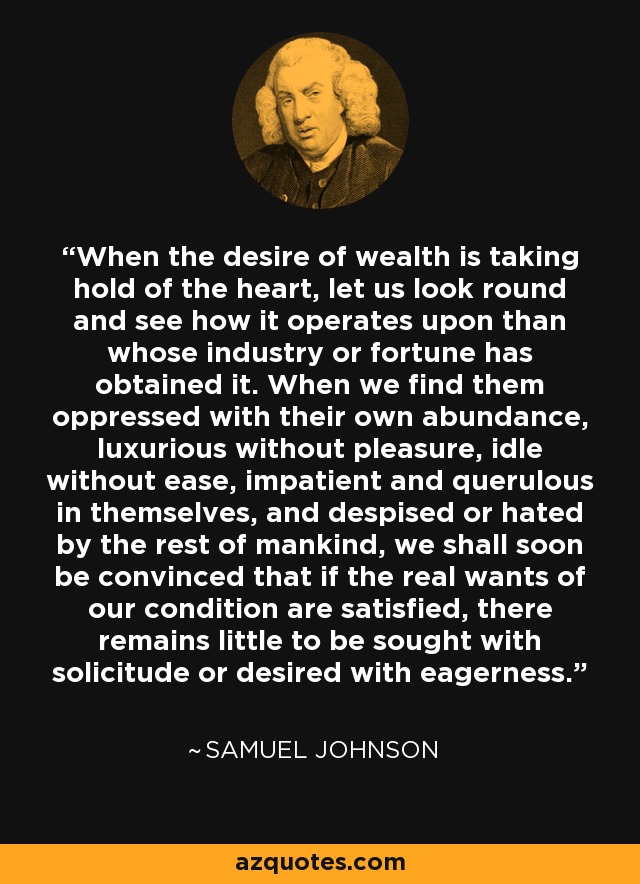 When the desire of wealth is taking hold of the heart, let us look round and see how it operates upon than whose industry or fortune has obtained it. When we find them oppressed with their own abundance, luxurious without pleasure, idle without ease, impatient and querulous in themselves, and despised or hated by the rest of mankind, we shall soon be convinced that if the real wants of our condition are satisfied, there remains little to be sought with solicitude or desired with eagerness. - Samuel Johnson