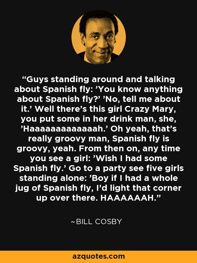 Guys standing around and talking about Spanish fly: 'You know anything about Spanish fly?' 'No, tell me about it.' Well there's this girl Crazy Mary, you put some in her drink man, she, 'Haaaaaaaaaaaaah.' Oh yeah, that's really groovy man, Spanish fly is groovy, yeah. From then on, any time you see a girl: 'Wish I had some Spanish fly.' Go to a party see five girls standing alone: 'Boy if I had a whole jug of Spanish fly, I'd light that corner up over there. HAAAAAAH.' - Bill Cosby