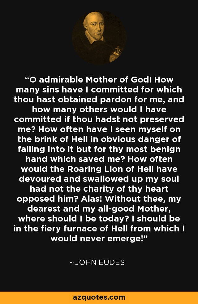 O admirable Mother of God! How many sins have I committed for which thou hast obtained pardon for me, and how many others would I have committed if thou hadst not preserved me? How often have I seen myself on the brink of Hell in obvious danger of falling into it but for thy most benign hand which saved me? How often would the Roaring Lion of Hell have devoured and swallowed up my soul had not the charity of thy heart opposed him? Alas! Without thee, my dearest and my all-good Mother, where should I be today? I should be in the fiery furnace of Hell from which I would never emerge! - John Eudes