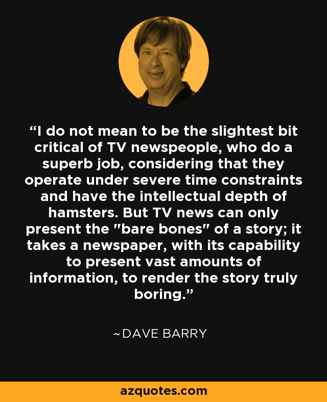 I do not mean to be the slightest bit critical of TV newspeople, who do a superb job, considering that they operate under severe time constraints and have the intellectual depth of hamsters. But TV news can only present the 