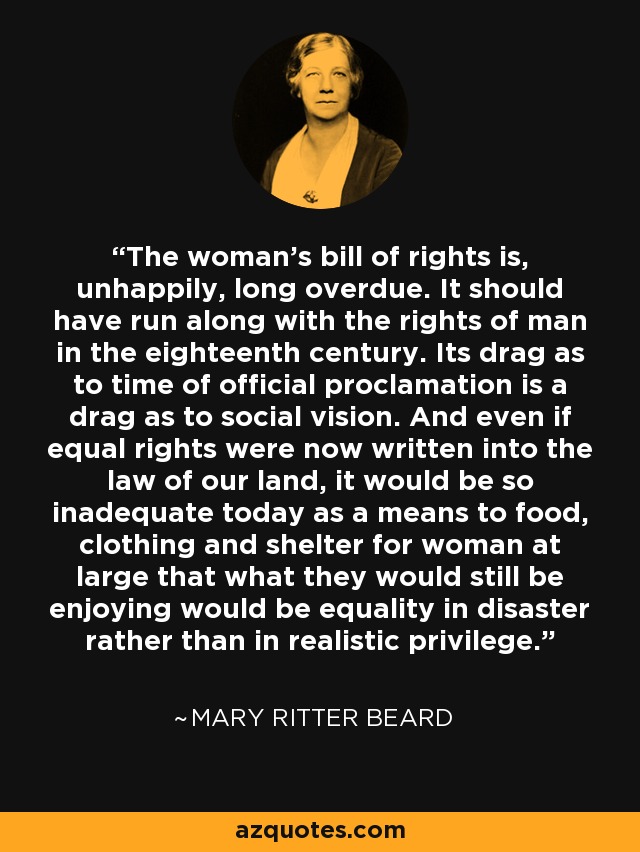 The woman's bill of rights is, unhappily, long overdue. It should have run along with the rights of man in the eighteenth century. Its drag as to time of official proclamation is a drag as to social vision. And even if equal rights were now written into the law of our land, it would be so inadequate today as a means to food, clothing and shelter for woman at large that what they would still be enjoying would be equality in disaster rather than in realistic privilege. - Mary Ritter Beard