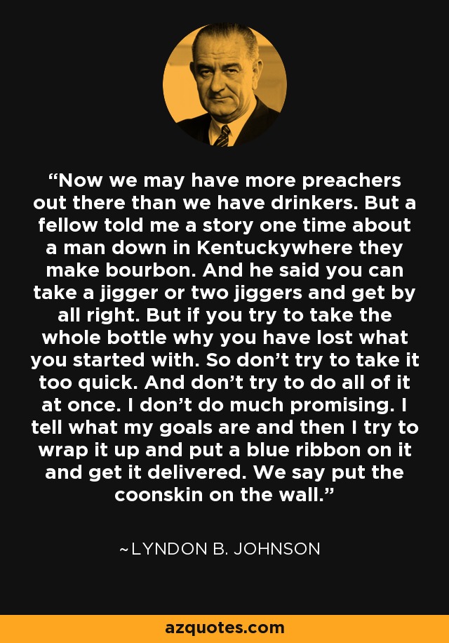 Now we may have more preachers out there than we have drinkers. But a fellow told me a story one time about a man down in Kentuckywhere they make bourbon. And he said you can take a jigger or two jiggers and get by all right. But if you try to take the whole bottle why you have lost what you started with. So don't try to take it too quick. And don't try to do all of it at once. I don't do much promising. I tell what my goals are and then I try to wrap it up and put a blue ribbon on it and get it delivered. We say put the coonskin on the wall. - Lyndon B. Johnson