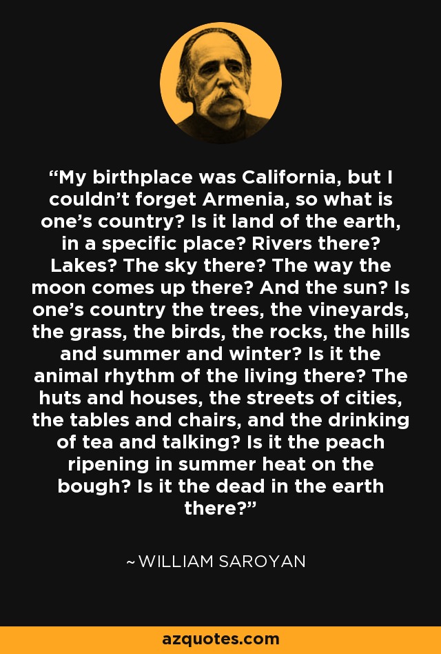 My birthplace was California, but I couldn't forget Armenia, so what is one's country? Is it land of the earth, in a specific place? Rivers there? Lakes? The sky there? The way the moon comes up there? And the sun? Is one's country the trees, the vineyards, the grass, the birds, the rocks, the hills and summer and winter? Is it the animal rhythm of the living there? The huts and houses, the streets of cities, the tables and chairs, and the drinking of tea and talking? Is it the peach ripening in summer heat on the bough? Is it the dead in the earth there? - William Saroyan