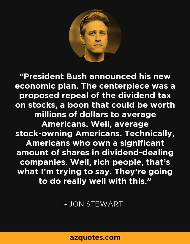 President Bush announced his new economic plan. The centerpiece was a proposed repeal of the dividend tax on stocks, a boon that could be worth millions of dollars to average Americans. Well, average stock-owning Americans. Technically, Americans who own a significant amount of shares in dividend-dealing companies. Well, rich people, that's what I'm trying to say. They're going to do really well with this. - Jon Stewart