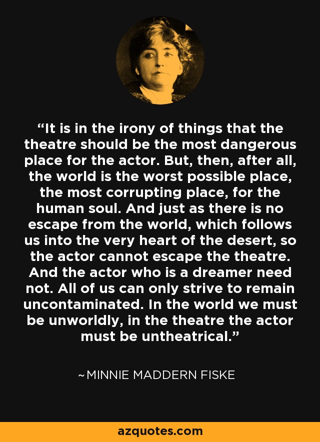 It is in the irony of things that the theatre should be the most dangerous place for the actor. But, then, after all, the world is the worst possible place, the most corrupting place, for the human soul. And just as there is no escape from the world, which follows us into the very heart of the desert, so the actor cannot escape the theatre. And the actor who is a dreamer need not. All of us can only strive to remain uncontaminated. In the world we must be unworldly, in the theatre the actor must be untheatrical. - Minnie Maddern Fiske