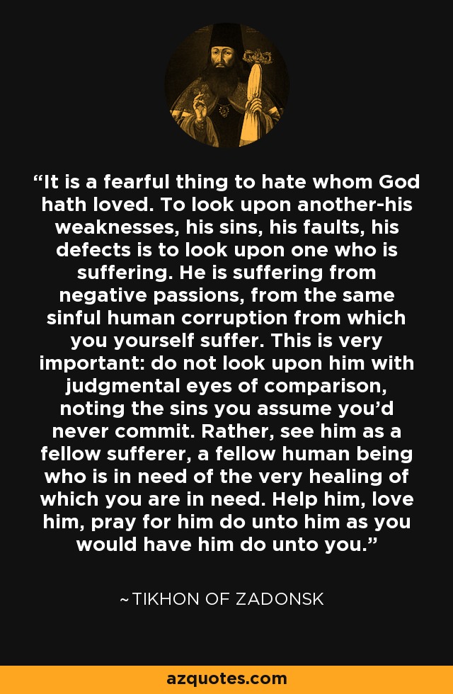 It is a fearful thing to hate whom God hath loved. To look upon another-his weaknesses, his sins, his faults, his defects is to look upon one who is suffering. He is suffering from negative passions, from the same sinful human corruption from which you yourself suffer. This is very important: do not look upon him with judgmental eyes of comparison, noting the sins you assume you'd never commit. Rather, see him as a fellow sufferer, a fellow human being who is in need of the very healing of which you are in need. Help him, love him, pray for him do unto him as you would have him do unto you. - Tikhon of Zadonsk