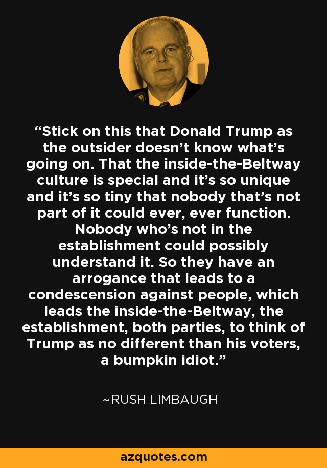 Stick on this that Donald Trump as the outsider doesn't know what's going on. That the inside-the-Beltway culture is special and it's so unique and it's so tiny that nobody that's not part of it could ever, ever function. Nobody who's not in the establishment could possibly understand it. So they have an arrogance that leads to a condescension against people, which leads the inside-the-Beltway, the establishment, both parties, to think of Trump as no different than his voters, a bumpkin idiot. - Rush Limbaugh