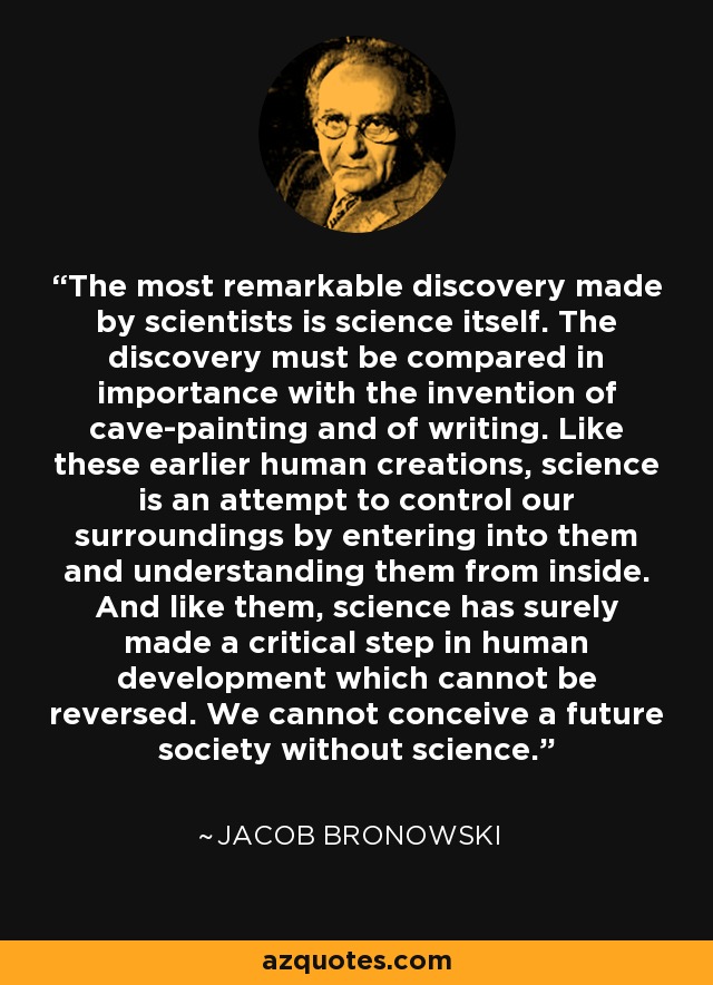 The most remarkable discovery made by scientists is science itself. The discovery must be compared in importance with the invention of cave-painting and of writing. Like these earlier human creations, science is an attempt to control our surroundings by entering into them and understanding them from inside. And like them, science has surely made a critical step in human development which cannot be reversed. We cannot conceive a future society without science. - Jacob Bronowski