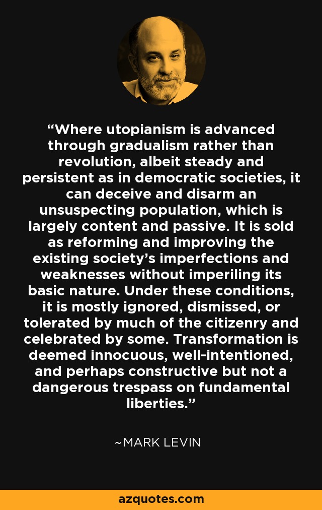 Where utopianism is advanced through gradualism rather than revolution, albeit steady and persistent as in democratic societies, it can deceive and disarm an unsuspecting population, which is largely content and passive. It is sold as reforming and improving the existing society's imperfections and weaknesses without imperiling its basic nature. Under these conditions, it is mostly ignored, dismissed, or tolerated by much of the citizenry and celebrated by some. Transformation is deemed innocuous, well-intentioned, and perhaps constructive but not a dangerous trespass on fundamental liberties. - Mark Levin