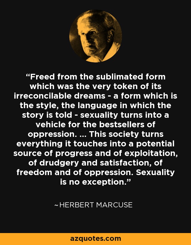 Freed from the sublimated form which was the very token of its irreconcilable dreams - a form which is the style, the language in which the story is told - sexuality turns into a vehicle for the bestsellers of oppression. ... This society turns everything it touches into a potential source of progress and of exploitation, of drudgery and satisfaction, of freedom and of oppression. Sexuality is no exception. - Herbert Marcuse