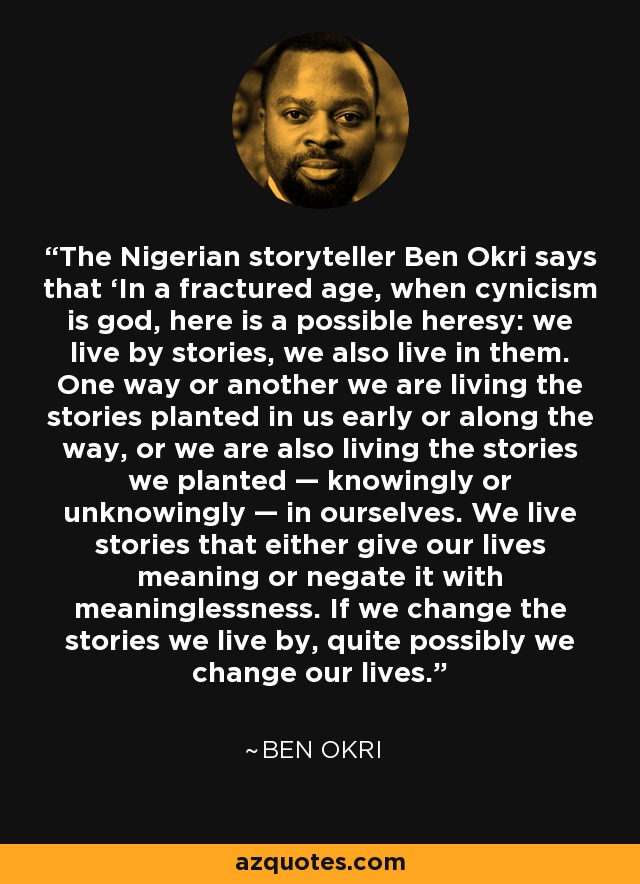 The Nigerian storyteller Ben Okri says that ‘In a fractured age, when cynicism is god, here is a possible heresy: we live by stories, we also live in them. One way or another we are living the stories planted in us early or along the way, or we are also living the stories we planted — knowingly or unknowingly — in ourselves. We live stories that either give our lives meaning or negate it with meaninglessness. If we change the stories we live by, quite possibly we change our lives.’ - Ben Okri