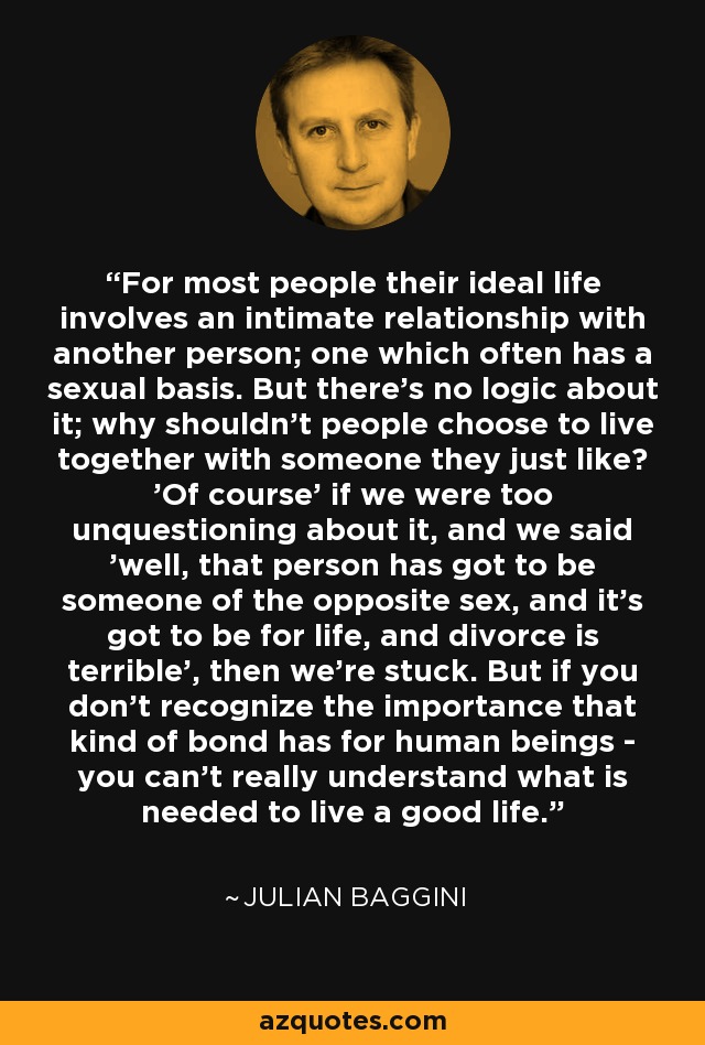 For most people their ideal life involves an intimate relationship with another person; one which often has a sexual basis. But there's no logic about it; why shouldn't people choose to live together with someone they just like? 'Of course' if we were too unquestioning about it, and we said 'well, that person has got to be someone of the opposite sex, and it's got to be for life, and divorce is terrible', then we're stuck. But if you don't recognize the importance that kind of bond has for human beings - you can't really understand what is needed to live a good life. - Julian Baggini