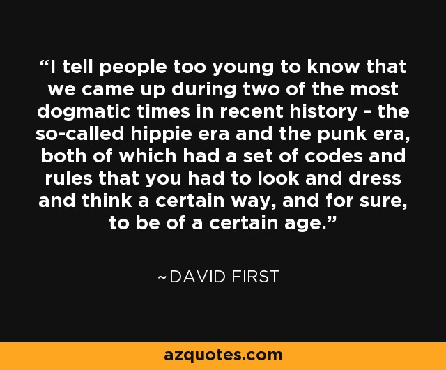 I tell people too young to know that we came up during two of the most dogmatic times in recent history - the so-called hippie era and the punk era, both of which had a set of codes and rules that you had to look and dress and think a certain way, and for sure, to be of a certain age. - David First